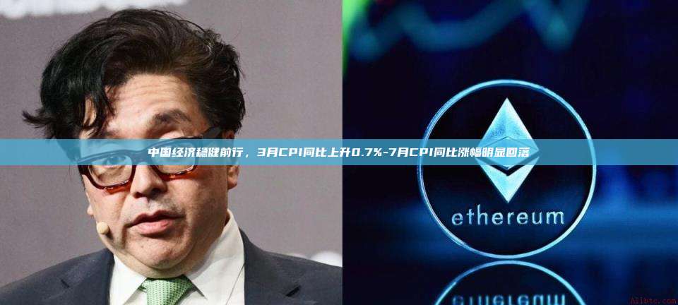 中国经济稳健前行,3月CPI同比上升0.7%-7月CPI同比涨幅明显回落
