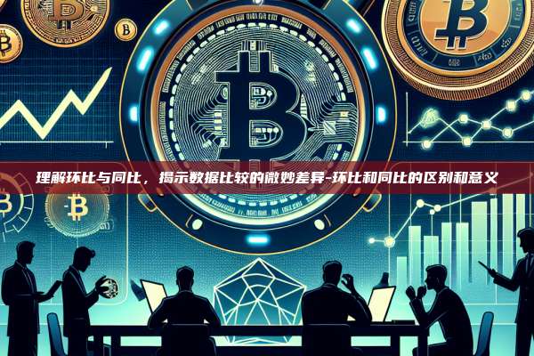 理解环比与同比,揭示数据比较的微妙差异-环比和同比的区别和意义