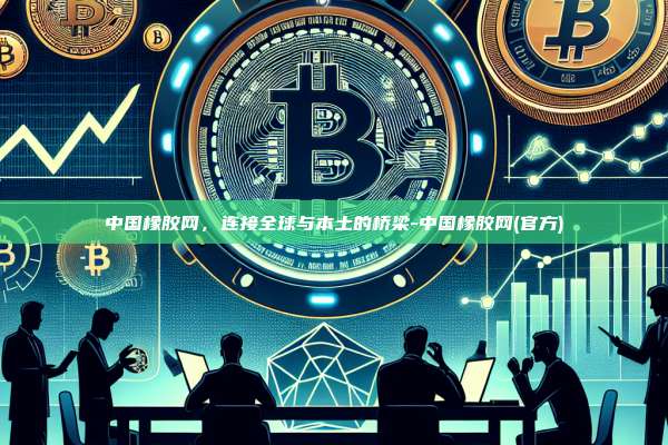中国橡胶网,连接全球与本土的桥梁-中国橡胶网(官方)