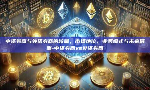 中资券商与外资券商的较量,市场地位、业务模式与未来展望-中资券商vs外资券商