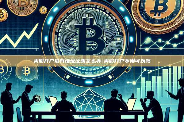 美股开户没有地址证明怎么办-美股开户不用可以吗