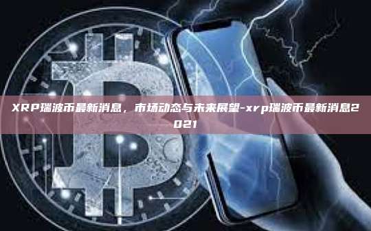 XRP瑞波币最新消息,市场动态与未来展望-xrp瑞波币最新消息2021