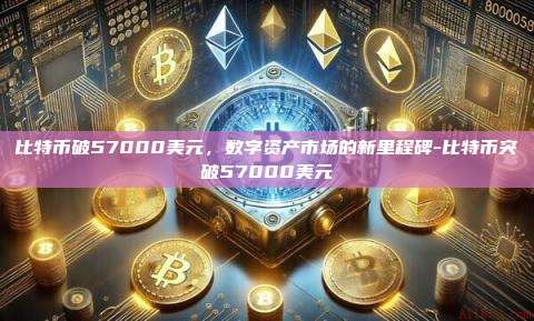 比特币破57000美元,数字资产市场的新里程碑-比特币突破57000美元