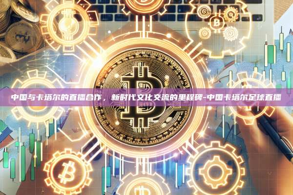 中国与卡塔尔的直播合作,新时代文化交流的里程碑-中国卡塔尔足球直播
