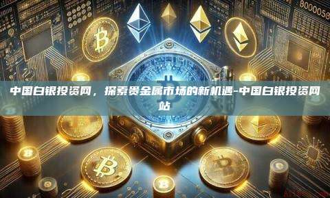 中国白银投资网,探索贵金属市场的新机遇-中国白银投资网站