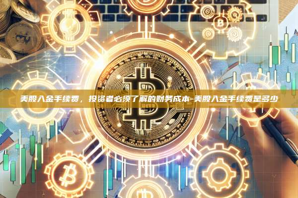 美股入金手续费,投资者必须了解的财务成本-美股入金手续费是多少