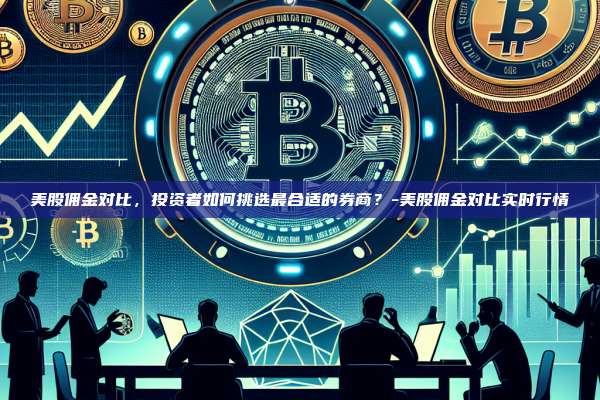 美股佣金对比,投资者如何挑选最合适的券商?-美股佣金对比实时行情
