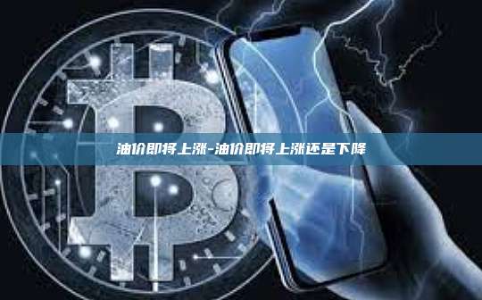 油价即将上涨-油价即将上涨还是下降