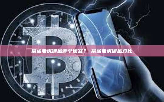 富途老虎佣金哪个便宜?-富途老虎佣金对比