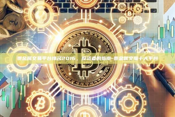 贵金属交易平台排名2016,投资者的指南-贵金属交易十大平台
