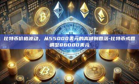 比特币价格波动,从55000美元的高峰到回落-比特币或回调至86000美元