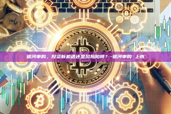 银河申购,投资新机遇还是风险陷阱?-银河申购 上市